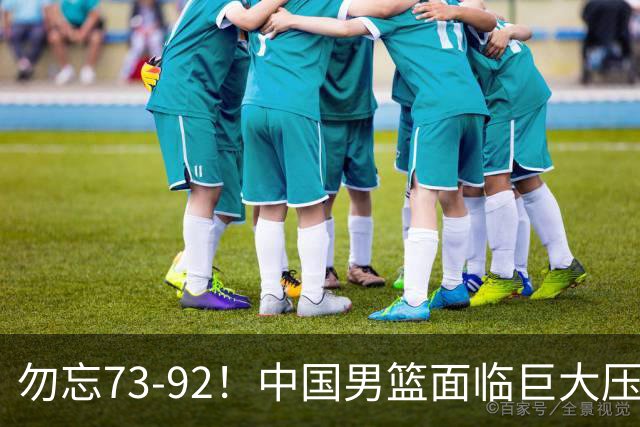 勿忘73-92！中国男篮面临巨大压力，三人角色至关重要